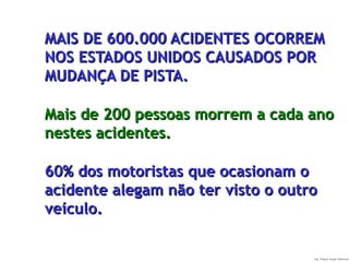 Ing. Miguel Angel Espinosa
MAIS DE 600.000 ACIDENTES OCORREMMAIS DE 600.000 ACIDENTES OCORREM
NOS ESTADOS UNIDOS CAUSADOS PORNOS ESTADOS UNIDOS CAUSADOS POR
MUDANÇA DE PISTA.MUDANÇA DE PISTA.
Mais de 200 pessoas morrem a cada anoMais de 200 pessoas morrem a cada ano
nestes acidentes.nestes acidentes.
60% dos motoristas que ocasionam o60% dos motoristas que ocasionam o
acidente alegam não ter visto o outroacidente alegam não ter visto o outro
veículo.veículo.
 