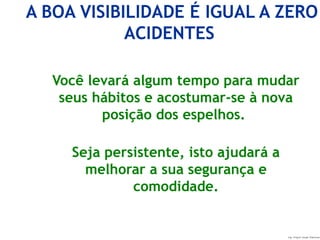 Ing. Miguel Angel Espinosa
A BOA VISIBILIDADE É IGUAL A ZERO
ACIDENTES
Você levará algum tempo para mudar
seus hábitos e acostumar-se à nova
posição dos espelhos.
Seja persistente, isto ajudará a
melhorar a sua segurança e
comodidade.
 