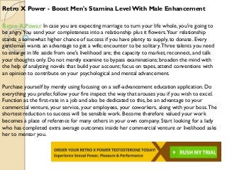 Retro X Power - Boost Men's Stamina LevelWith Male Enhancement
Retro X Power In case you are expecting marriage to turn your life whole, you're going to
be angry.You send your completeness into a relationship plus it flowers.Your relationship
stands a somewhat higher chance of success if you have plenty to supply, to donate. Every
gentleman wants an advantage to get a wife; encounter to be solitary.Three talents you need
to enlarge in life aside from one's livelihood are; the capacity to market, reconnect, and talk
your thoughts only. Do not merely examine to bypass examinations; broaden the mind with
the help of analyzing novels that build your account; focus on tapes, attend conventions with
an opinion to contribute on your psychological and mental advancement.
Purchase yourself by merely using focusing on a self-advancement education application. Do
everything you prefer, follow your fire inspect the way that arouses you if you wish to excel.
Function as the first-rate in a job and also be dedicated to this, be an advantage to your
commercial venture, your service, your employees, your coworkers, along with your boss.The
shortest reduction to success will be sensible work. Become therefore valued your work
becomes a place of reference for many others in your own company. Start looking for a lady
who has completed extra average outcomes inside her commercial venture or livelihood asks
her to mentor you.
 