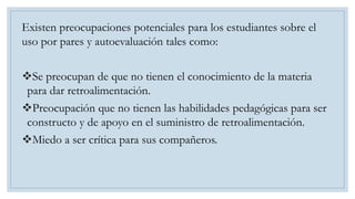 Existen preocupaciones potenciales para los estudiantes sobre el
uso por pares y autoevaluación tales como:
Se preocupan de que no tienen el conocimiento de la materia
para dar retroalimentación.
Preocupación que no tienen las habilidades pedagógicas para ser
constructo y de apoyo en el suministro de retroalimentación.
Miedo a ser crítica para sus compañeros.
 