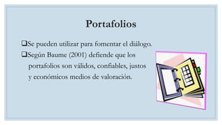 Portafolios
Se pueden utilizar para fomentar el diálogo.
Según Baume (2001) defiende que los
portafolios son válidos, confiables, justos
y económicos medios de valoración.
 