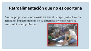 Sino se proporciona información sobre el tiempo probablemente
tendrá un impacto mínimo en su aprendizaje y casi seguro se
convertirá en un problema.
Retroalimentación que no es oportuna
 