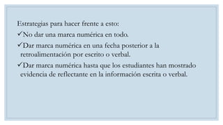 Estrategias para hacer frente a esto:
No dar una marca numérica en todo.
Dar marca numérica en una fecha posterior a la
retroalimentación por escrito o verbal.
Dar marca numérica hasta que los estudiantes han mostrado
evidencia de reflectante en la información escrita o verbal.
 