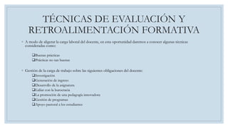 TÉCNICAS DE EVALUACIÓN Y
RETROALIMENTACIÓN FORMATIVA
◦ A modo de aligerar la carga laboral del docente, en esta oportunidad daremos a conocer algunas técnicas
consideradas como:
Buenas prácticas
Prácticas no tan buenas
◦ Gestión de la carga de trabajo sobre las siguientes obligaciones del docente:
Investigación
Generación de ingreso
Desarrollo de la asignatura
Lidiar con la burocracia
La promoción de una pedagogía innovadora
Gestión de programas
Apoyo pastoral a los estudiantes
 
