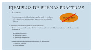 EJEMPLOS DE BUENAS PRÁCTICAS
1. Cerrar la brecha
◦ Consiste en exponer las fallas y los logros que han tenido los estudiantes
en la evaluación para que sean capaces de enfocarse en sus principales
objetivos.
2. Proporcionar retroalimentación formativa en la evaluación sumativa
◦ Debe ocurrirse un cambio en la evaluación formativa y en la motivación del estudiante hacia el estudio, los que pueden
expresarse en:
Evaluación formativa
Aprendizaje reflexivo
Aprendizaje independiente
◦ La retroalimentación formativa ayudaría a cerrar las brechas entre:
Evaluación formativa
Logros esperados
RENDIMIENT
O
 