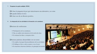 7. Preguntas de opción múltiple (PEM)
Se hace la pregunta de por qué seleccionaron una alternativa y no otras.
Se puede indicar el error.
Se hace uso de un discurso positivo.
8. La integración de las actividades de formación en la enseñanza
Sesiones de conferencias
 Participación de los estudiantes.
 Hay un análisis más minucioso de la sesión de clase.
 Se retienen las ideas y conceptos clave.
Sesiones prácticas (desarrollado con un tutor)
 Se explica el porqué del procedimiento de las actividades.
 El diálogo se lleva a cabo en pares o con el tutor
 Se muestran soluciones distintas a la principal encontrada.
 