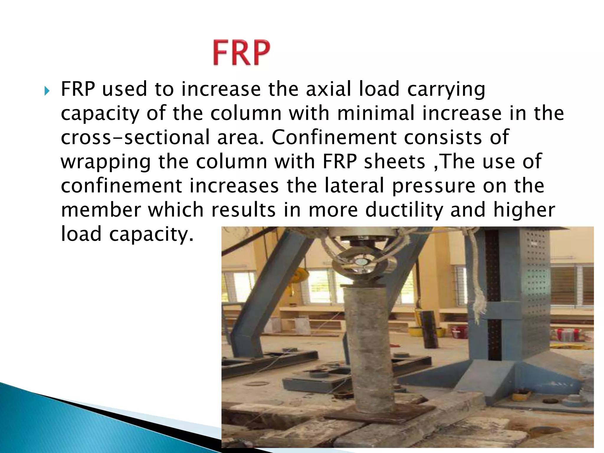  FRP used to increase the axial load carrying
capacity of the column with minimal increase in the
cross-sectional area. Confinement consists of
wrapping the column with FRP sheets ,The use of
confinement increases the lateral pressure on the
member which results in more ductility and higher
load capacity.
 