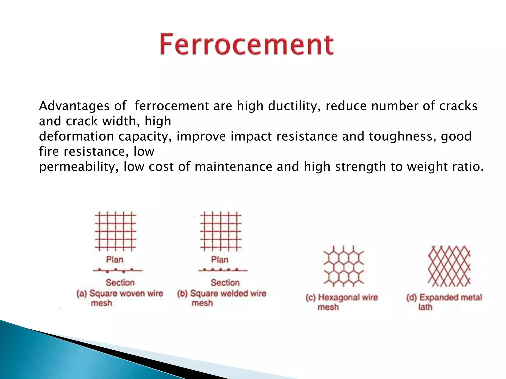 Advantages of ferrocement are high ductility, reduce number of cracks
and crack width, high
deformation capacity, improve impact resistance and toughness, good
fire resistance, low
permeability, low cost of maintenance and high strength to weight ratio.
 
