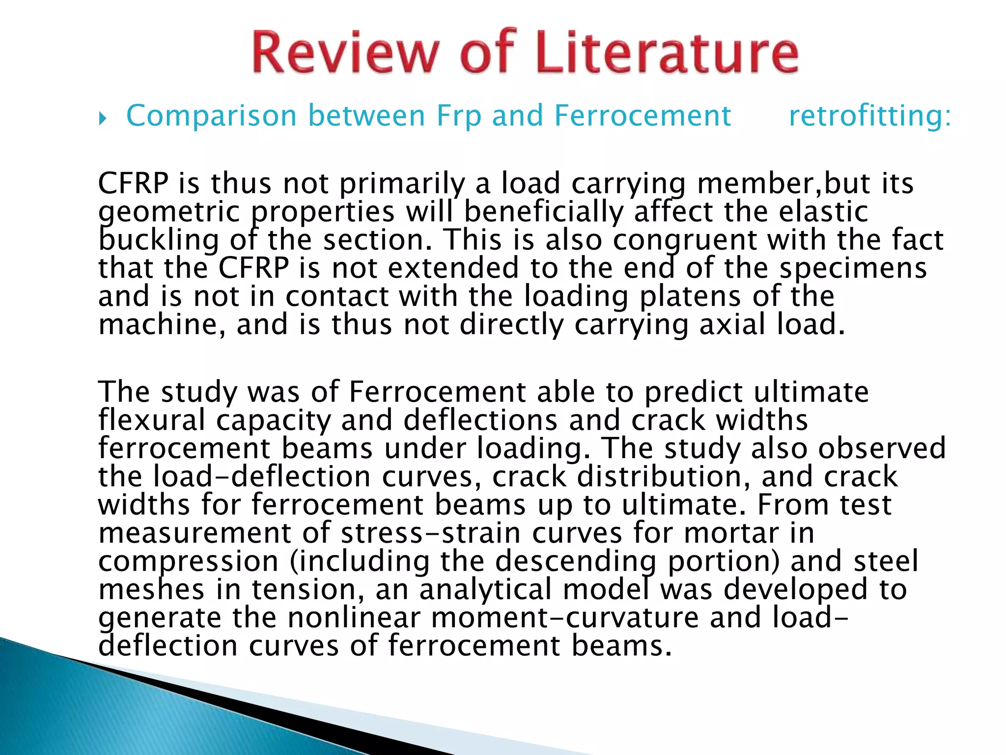  Comparison between Frp and Ferrocement retrofitting:
CFRP is thus not primarily a load carrying member,but its
geometric properties will beneficially affect the elastic
buckling of the section. This is also congruent with the fact
that the CFRP is not extended to the end of the specimens
and is not in contact with the loading platens of the
machine, and is thus not directly carrying axial load.
The study was of Ferrocement able to predict ultimate
flexural capacity and deflections and crack widths
ferrocement beams under loading. The study also observed
the load-deflection curves, crack distribution, and crack
widths for ferrocement beams up to ultimate. From test
measurement of stress-strain curves for mortar in
compression (including the descending portion) and steel
meshes in tension, an analytical model was developed to
generate the nonlinear moment-curvature and load-
deflection curves of ferrocement beams.
 