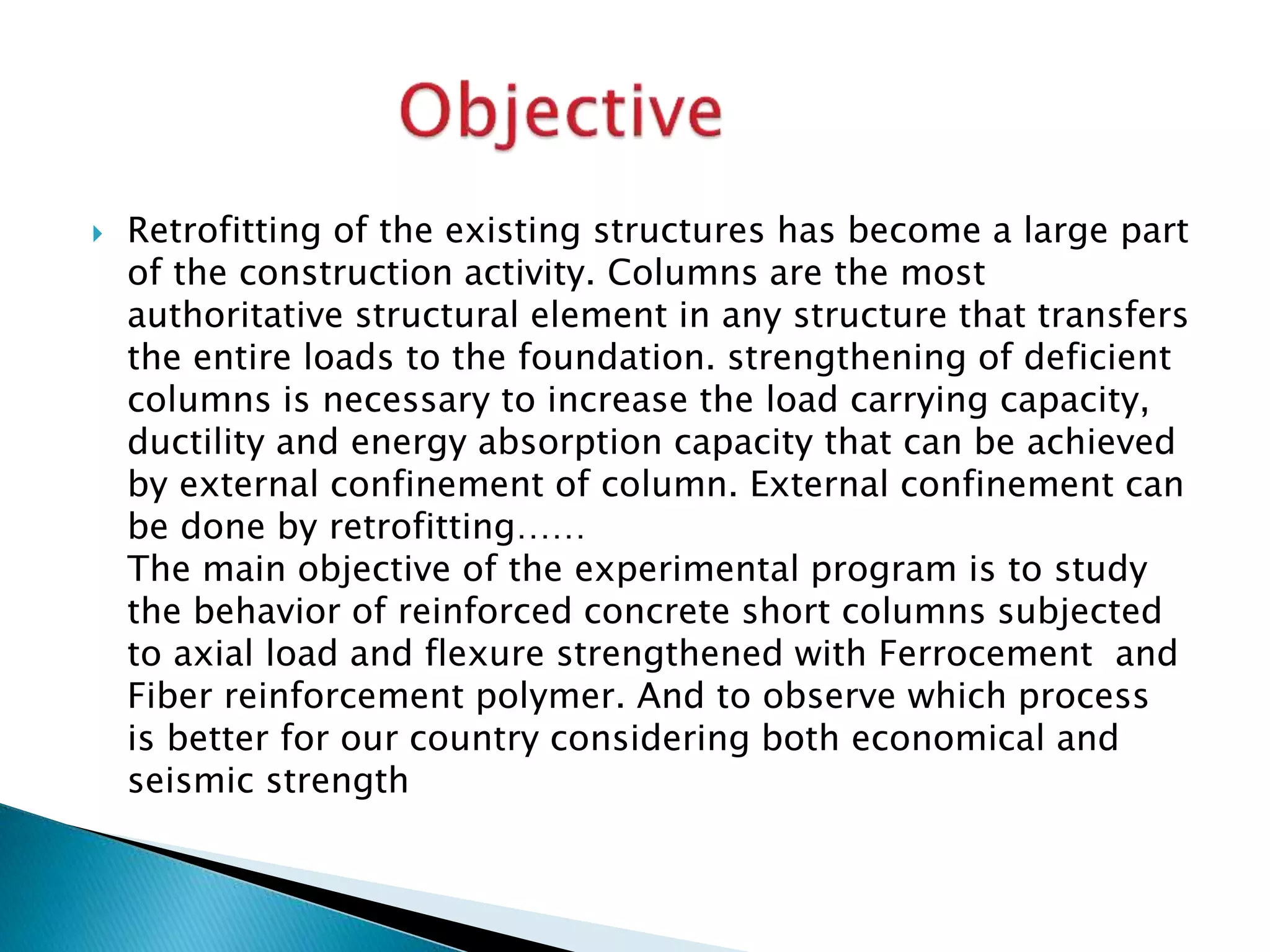  Retrofitting of the existing structures has become a large part
of the construction activity. Columns are the most
authoritative structural element in any structure that transfers
the entire loads to the foundation. strengthening of deficient
columns is necessary to increase the load carrying capacity,
ductility and energy absorption capacity that can be achieved
by external confinement of column. External confinement can
be done by retrofitting……
The main objective of the experimental program is to study
the behavior of reinforced concrete short columns subjected
to axial load and flexure strengthened with Ferrocement and
Fiber reinforcement polymer. And to observe which process
is better for our country considering both economical and
seismic strength
 