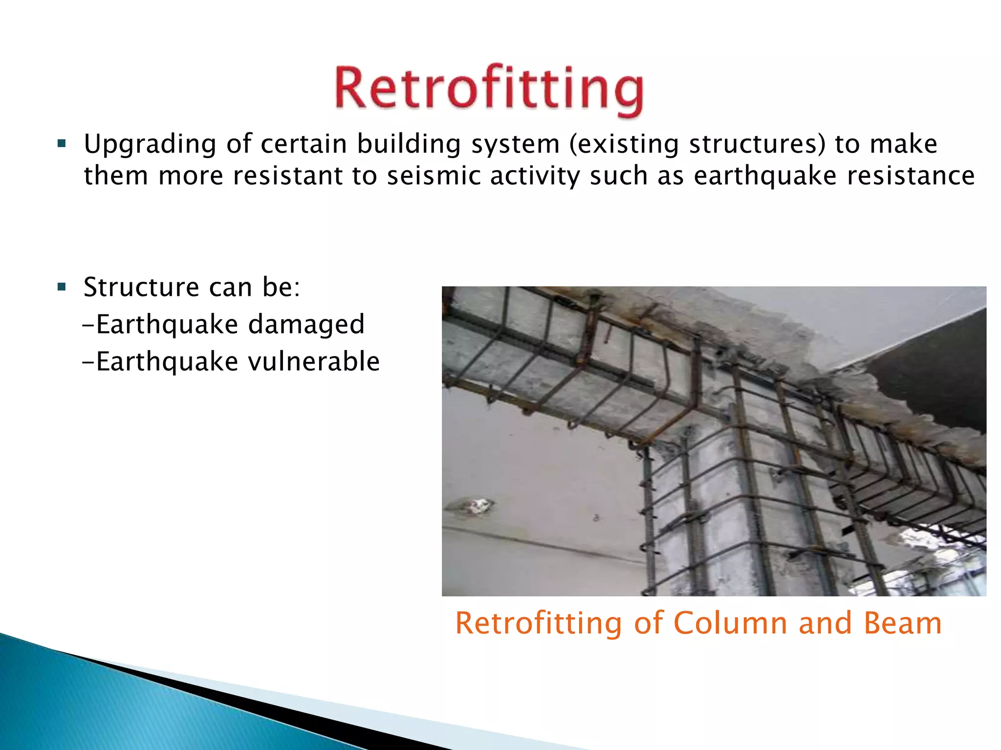  Upgrading of certain building system (existing structures) to make
them more resistant to seismic activity such as earthquake resistance
 Structure can be:
-Earthquake damaged
-Earthquake vulnerable
Retrofitting of Column and Beam
 