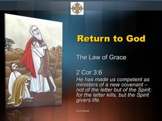 Return to GodReturn to God
The Law of GraceThe Law of Grace
2 Cor 3:62 Cor 3:6
He has made us competent asHe has made us competent as
ministers of a new covenant –ministers of a new covenant –
not of the letter but of the Spirit;not of the letter but of the Spirit;
for the letter kills, but the Spiritfor the letter kills, but the Spirit
givers life.givers life.
Ehab RoufailEhab Roufail
 