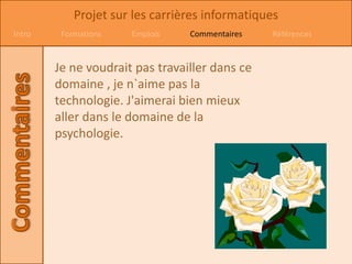 Projet sur les carrières informatiques
Intro    Formations   Emplois    Commentaires   Références


        Je ne voudrait pas travailler dans ce
        domaine , je n`aime pas la
        technologie. J'aimerai bien mieux
        aller dans le domaine de la
        psychologie.
 