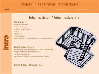 Projet sur les carrières informatiques
Intro       Formations               Emplois                 Commentaires   Références


                           Informaticien / Informaticienne
        Pré-requis :
        •Langue principale
        •Mathématiques
        •Algèbre et géométrie
        •Calcul
        •Physique
        •Informatique
        •Électronique et technologie de la communication



        Écoles Disponibles :
        •Informatique (premier cycle et cycles supérieurs)
        •Mathématiques et information
        •Génie informatique
        •Techniques de l`information (Québec-Cégep)



        Durée d`apprentissage : 3 ans
 