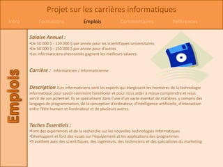 Projet sur les carrières informatiques
Intro        Formations                Emplois               Commentaires                   Références

        Salaire Annuel :
        •De 50 000 $ - 120 000 $ par année pour les scientifiques universitaires
        •De 50 000 $ - 150 000 $ par année pour d'autres
        •Les informaticiens chevronnés gagnent les meilleurs salaires


        Carrière :    Informaticien / Informaticienne


        Description :Les informaticiens sont les experts qui élargissent les frontières de la technologie
        informatique pour savoir comment l’améliorer et pour nous aider à mieux comprendre et nous
        servir de son potentiel. Ils se spécialisent dans l’une d’un vaste éventail de matières, y compris des
        langages de programmation, de la conception d’ordinateur, d’intelligence artificielle, d’interaction
        entre l’être humain et l’ordinateur et de plusieurs autres.


        Taches Essentiels :
        •Font des expériences et de la recherche sur les nouvelles technologies informatiques
        •Développent et font des essais sur l'équipement et les applications des programmes
        •Travaillent avec des scientifiques, des ingénieurs, des techniciens et des spécialistes du marketing
 