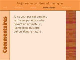 Projet sur les carrières informatiques
Intro   Formations   Emplois    Commentaires   Références



        Je ne veut pas cet emploi ,
        je n`aime pas être assise
        devant un ordinateur ,
        j`aime bien plus être
        dehors dans la nature .
 