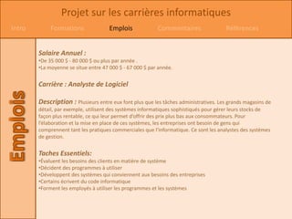 Projet sur les carrières informatiques
Intro        Formations               Emplois             Commentaires                 Références


        Salaire Annuel :
        •De 35 000 $ - 80 000 $ ou plus par année .
        •La moyenne se situe entre 47 000 $ - 67 000 $ par année.


        Carrière : Analyste de Logiciel

        Description : Plusieurs entre eux font plus que les tâches administratives. Les grands magasins de
        détail, par exemple, utilisent des systèmes informatiques sophistiqués pour gérer leurs stocks de
        façon plus rentable, ce qui leur permet d’offrir des prix plus bas aux consommateurs. Pour
        l’élaboration et la mise en place de ces systèmes, les entreprises ont besoin de gens qui
        comprennent tant les pratiques commerciales que l'informatique. Ce sont les analystes des systèmes
        de gestion.


        Taches Essentiels:
        •Évaluent les besoins des clients en matière de système
        •Décident des programmes à utiliser
        •Développent des systèmes qui conviennent aux besoins des entreprises
        •Certains écrivent du code informatique
        •Forment les employés à utiliser les programmes et les systèmes
 