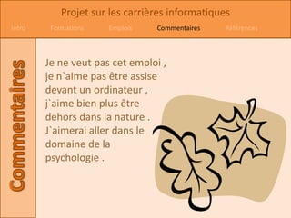 Projet sur les carrières informatiques
Intro    Formations   Emplois    Commentaires   Références



        Je ne veut pas cet emploi ,
        je n`aime pas être assise
        devant un ordinateur ,
        j`aime bien plus être
        dehors dans la nature .
        J`aimerai aller dans le
        domaine de la
        psychologie .
 