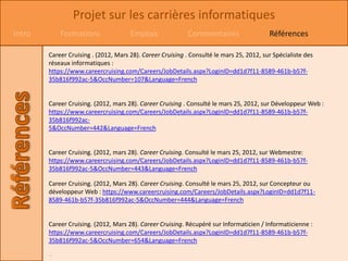 Projet sur les carrières informatiques
Intro       Formations                Emplois               Commentaires                  Références

        Career Cruising . (2012, Mars 28). Career Cruising . Consulté le mars 25, 2012, sur Spécialiste des
        réseaux informatiques :
        https://www.careercruising.com/Careers/JobDetails.aspx?LoginID=dd1d7f11-8589-461b-b57f-
        35b816f992ac-5&OccNumber=107&Language=French


        Career Cruising. (2012, mars 28). Career Cruising . Consulté le mars 25, 2012, sur Développeur Web :
        https://www.careercruising.com/Careers/JobDetails.aspx?LoginID=dd1d7f11-8589-461b-b57f-
        35b816f992ac-
        5&OccNumber=442&Language=French


        Career Cruising. (2012, mars 28). Career Cruising. Consulté le mars 25, 2012, sur Webmestre:
        https://www.careercruising.com/Careers/JobDetails.aspx?LoginID=dd1d7f11-8589-461b-b57f-
        35b816f992ac-5&OccNumber=443&Language=French

        Career Cruising. (2012, Mars 28). Career Cruising. Consulté le mars 25, 2012, sur Concepteur ou
        développeur Web : https://www.careercruising.com/Careers/JobDetails.aspx?LoginID=dd1d7f11-
        8589-461b-b57f-35b816f992ac-5&OccNumber=444&Language=French


        Career Cruising. (2012, Mars 28). Career Cruising. Récupéré sur Informaticien / Informaticienne :
        https://www.careercruising.com/Careers/JobDetails.aspx?LoginID=dd1d7f11-8589-461b-b57f-
        35b816f992ac-5&OccNumber=654&Language=French
        .
 