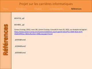 Projet sur les carrières informatiques
Intro     Formations                Emplois               Commentaires                  Références



        BD14710_.gif.


        BD14801_.gif.

        Career Cruising. (2012, mars 28). Career Cruising. Consulté le mars 25, 2012, sur Analyste de logiciel :
        https://www.careercruising.com/Careers/JobDetails.aspx?LoginID=dd1d7f11-8589-461b-b57f-
        35b816f992ac-5&OccNumber=69&Language=French


         j0195384.wmf.


         j0196400.wmf.


         j0205466.wmf.
 