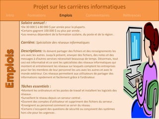 Projet sur les carrières informatiques
Intro        Formations                 Emplois               Commentaires                  Références
        Salaire annuel :
        •De 30 000 $ à 80 000 $ par année pour la pluparts.
        •Certains gagnent 100 000 $ ou plus par année .
        •Les revenus dépendent de la formation scolaire, du poste et de la région .

        Carrière: Spécialiste des réseaux informatiques

        Descriptions: Ils doivent partager des fichiers et des renseignements les
        uns avec les autres. Jusqu’à présent, envoyer des fichiers, des notes et des
        messages à d’autres services nécessitait beaucoup de temps. Désormais, tout
        ceci est informatisé et ce sont les spécialistes des réseaux informatiques qui
        montent et entretiennent les réseaux sur lesquels comptent les entreprises
        pour lier les membres de leur personnel les uns avec les autres et avec le
        monde extérieur. Ces réseaux permettent aux utilisateurs de partager des
        informations rapidement et facilement grâce à l’ordinateur.


        Tâches essentiels :
        •Montent les ordinateurs et les postes de travail et installent les logiciels des
        réseaux .
        •Surveillent le réseau depuis un serveur central .
        •Ouvrent des comptes d'utilisateur et suppriment des fichiers du serveur .
        •Enseignent au personnel comment se servir du réseau .
        •Certains s'occupent des questions de sécurité ou conçoivent des systèmes
        hors site pour les urgences .
 