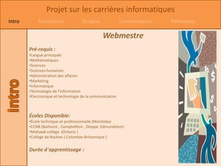 Projet sur les carrières informatiques
Intro        Formations              Emplois               Commentaires   Références

                                                Webmestre
        Pré-requis :
        •Langue principale
        •Mathématiques
        •Sciences
        •Sciences humaines
        •Administration des affaires
        •Marketing
        •Informatique
        •Technologie de l'information
        •Électronique et technologie de la communication



        Écoles Disponible:
        •École technique et professionnelle (Manitoba)
        •CCNB (Bathurst , Campbellton , Dieppe ,Edmundston)
        •Mohawk collège (Ontario )
        •Collège de Rockies ( Colombie-Britannique )


        Durée d`apprentissage :
 