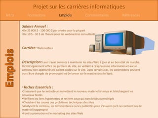 Projet sur les carrières informatiques
Intro       Formations                Emplois              Commentaires                  Références

        Salaire Annuel :
        •De 25 000 $ - 100 000 $ par année pour la plupart
        •De 10 $ - 30 $ de l'heure pour les webmestres consultants



        Carrière: Webmestres


        Description: Leur travail consiste à maintenir les sites Web à jour et en bon état de marche.
        Ils font également office de gardiens du site, en veillant à ce qu’aucune information et aucun
        contenu non approuvés ne soient postés sur le site. Dans certains cas, les webmestres peuvent
        aussi être chargés de promouvoir et de lancer sur le marché un site Web.



        •Taches Essentiels :
        •S'assurent que les rédacteurs remettent le nouveau matériel à temps et téléchargent les
        nouveaux textes
        •Vérifient les liens hypertextes et retirent ceux qui sont brisés ou redirigés
        •Cherchent les causes des problèmes techniques des sites
        •Analysent le contenu, les commentaires ou les publicités pour s'assurer qu'il ne contient pas de
        matériel inapproprié
        •Font la promotion et le marketing des sites Web
 