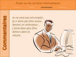 Projet sur les carrières informatiques
Intro   Formations   Emplois    Commentaires   Références




        Je ne veut pas cet emploi ,
        je n`aime pas être assise
        devant un ordinateur ,
        j`aime bien plus être
        dehors dans la
        nature .
 