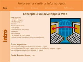 Projet sur les carrières informatiques
Intro        Formations              Emplois               Commentaires             Références


                         Concepteur ou développeur Web
        Pré-requis :
        •Langue principale
        •Mathématiques
        •Sciences
        •Sciences humaines
        •Arts visuels
        •Administration des affaires
        •Marketing
        •Informatique
        •Technologie de l'information
        •Électronique et technologie de la communication



        Écoles disponibles:
        •Techniques d'intégration multimédia (Québec - Cégep)
        •Techniques de bureautique : Micro-édition et hypermédia (Québec - Cégep)
        •Techniques de l'informatique (Québec – Cégep)


        Durée d`apprentissage : 1 ans
 