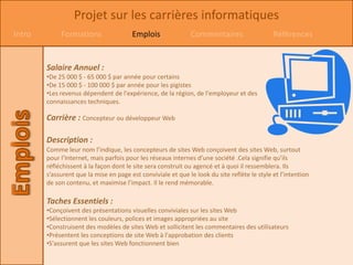 Projet sur les carrières informatiques
Intro        Formations                 Emplois               Commentaires                    Références


        Salaire Annuel :
        •De 25 000 $ - 65 000 $ par année pour certains
        •De 15 000 $ - 100 000 $ par année pour les pigistes
        •Les revenus dépendent de l'expérience, de la région, de l'employeur et des
        connaissances techniques.

        Carrière : Concepteur ou développeur Web

        Description :
        Comme leur nom l’indique, les concepteurs de sites Web conçoivent des sites Web, surtout
        pour l’Internet, mais parfois pour les réseaux internes d’une société .Cela signifie qu’ils
        réfléchissent à la façon dont le site sera construit ou agencé et à quoi il ressemblera. Ils
        s’assurent que la mise en page est conviviale et que le look du site reflète le style et l’intention
        de son contenu, et maximise l’impact. Il le rend mémorable.

        Taches Essentiels :
        •Conçoivent des présentations visuelles conviviales sur les sites Web
        •Sélectionnent les couleurs, polices et images appropriées au site
        •Construisent des modèles de sites Web et sollicitent les commentaires des utilisateurs
        •Présentent les conceptions de site Web à l'approbation des clients
        •S'assurent que les sites Web fonctionnent bien
 