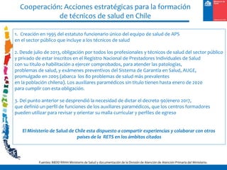 Cooperación: Acciones estratégicas para la formación
de técnicos de salud en Chile
Fuentes: BBDD RRHH Ministerio de Salud y documentación de la División de Atención de Atención Primaria del Ministerio.
1. Creación en 1995 del estatuto funcionario único del equipo de salud de APS
en el sector público que incluye a los técnicos de salud
2. Desde julio de 2013, obligación por todos los profesionales y técnicos de salud del sector público
y privado de estar inscritos en el Registro Nacional de Prestadores Individuales de Salud
con su titulo o habilitación a ejercer comprobados, para atender las patologías,
problemas de salud, y exámenes preventivos del Sistema de Garantía en Salud, AUGE,
promulgado en 2005 (abarca los 80 problemas de salud más prevalentes
en la población chilena). Los auxiliares paramédicos sin titulo tienen hasta enero de 2020
para cumplir con esta obligación.
3. Del punto anterior se desprendió la necesidad de dictar el decreto 90/enero 2017,
que definió un perfil de funciones de los auxiliares paramédicos, que los centros formadores
pueden utilizar para revisar y orientar su malla curricular y perfiles de egreso
El Ministerio de Salud de Chile esta dispuesto a compartir experiencias y colaborar con otros
países de la RETS en los ámbitos citados
 