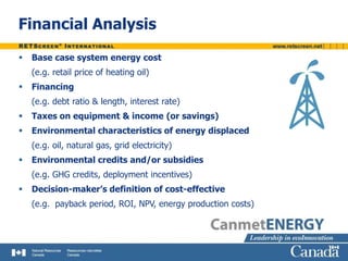 Financial Analysis
 Base case system energy cost
(e.g. retail price of heating oil)
 Financing
(e.g. debt ratio & length, interest rate)
 Taxes on equipment & income (or savings)
 Environmental characteristics of energy displaced
(e.g. oil, natural gas, grid electricity)
 Environmental credits and/or subsidies
(e.g. GHG credits, deployment incentives)
 Decision-maker’s definition of cost-effective
(e.g. payback period, ROI, NPV, energy production costs)
 