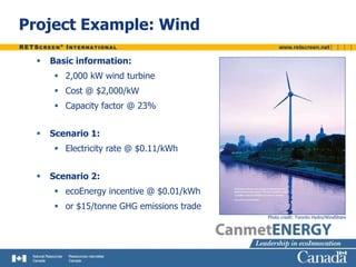 Project Example: Wind
 Basic information:
 2,000 kW wind turbine
 Cost @ $2,000/kW
 Capacity factor @ 23%
 Scenario 1:
 Electricity rate @ $0.11/kWh
 Scenario 2:
 ecoEnergy incentive @ $0.01/kWh
 or $15/tonne GHG emissions trade
Photo credit: Toronto Hydro/WindShare
 
