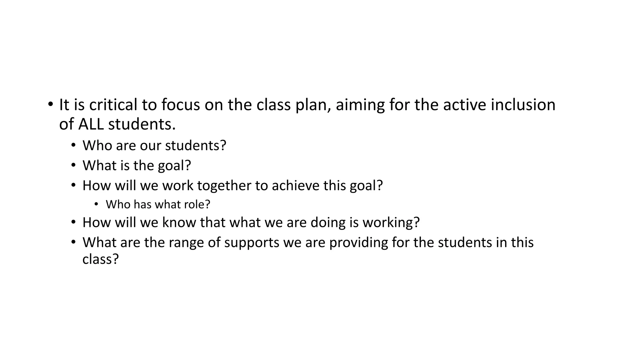 • It is critical to focus on the class plan, aiming for the active inclusion
of ALL students.
• Who are our students?
• What is the goal?
• How will we work together to achieve this goal?
• Who has what role?
• How will we know that what we are doing is working?
• What are the range of supports we are providing for the students in this
class?
 