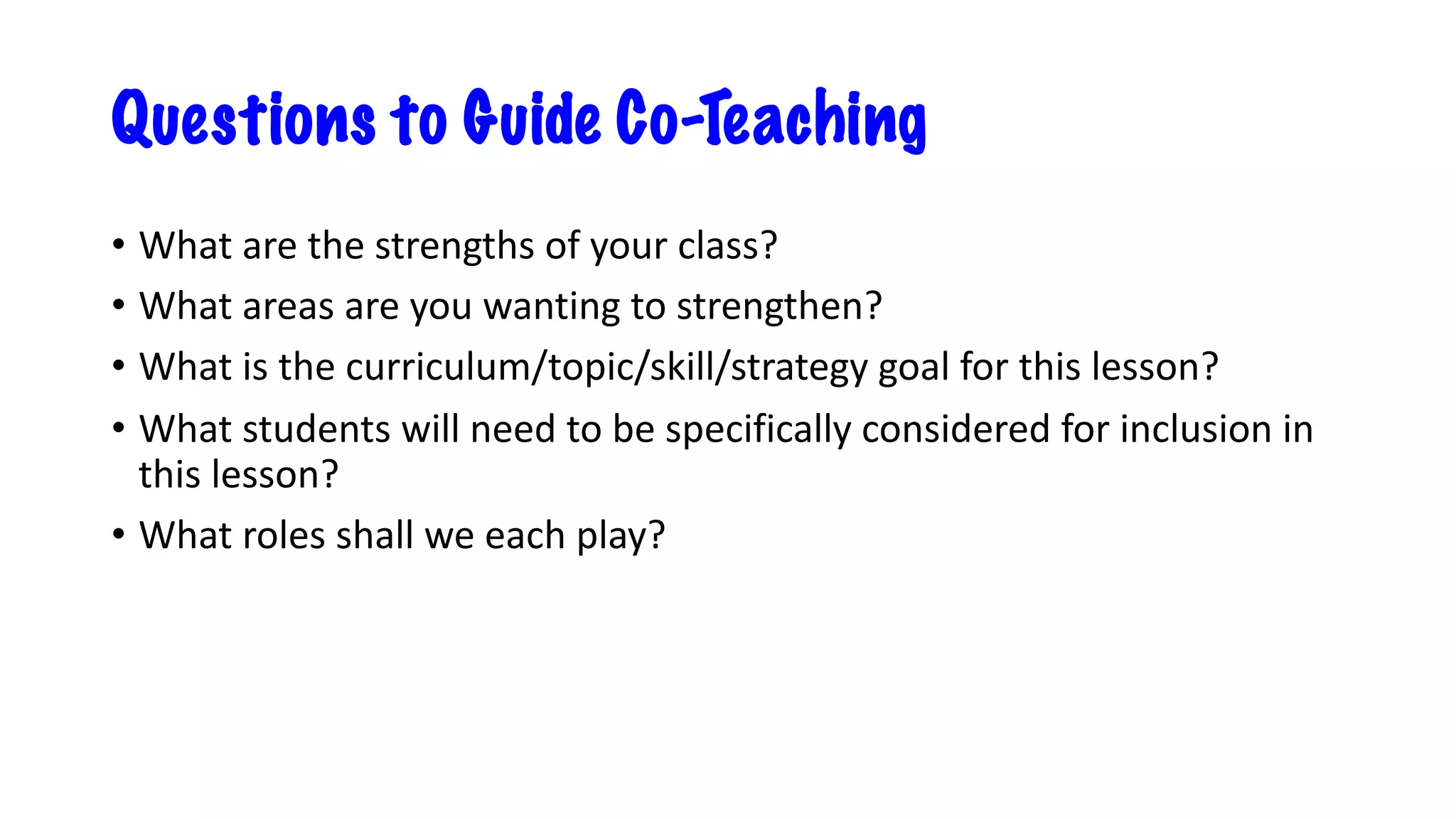 Questions to Guide Co-Teaching
• What are the strengths of your class?
• What areas are you wanting to strengthen?
• What is the curriculum/topic/skill/strategy goal for this lesson?
• What students will need to be specifically considered for inclusion in
this lesson?
• What roles shall we each play?
 