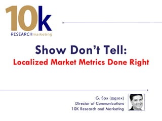 Show Don’t Tell: Localized Market Metrics Done Right G. Sax ( @ gsax) Director of Communications 10K Research and Marketing 