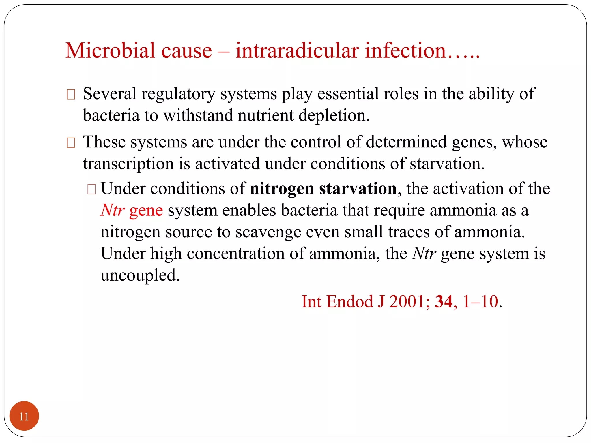Microbial cause – intraradicular infection….. 
Several regulatory systems play essential roles in the ability of 
bacteria to withstand nutrient depletion. 
These systems are under the control of determined genes, whose 
transcription is activated under conditions of starvation. 
Under conditions of nitrogen starvation, the activation of the 
Ntr gene system enables bacteria that require ammonia as a 
nitrogen source to scavenge even small traces of ammonia. 
Under high concentration of ammonia, the Ntr gene system is 
uncoupled. 
Int Endod J 2001; 34, 1–10. 
11 
 