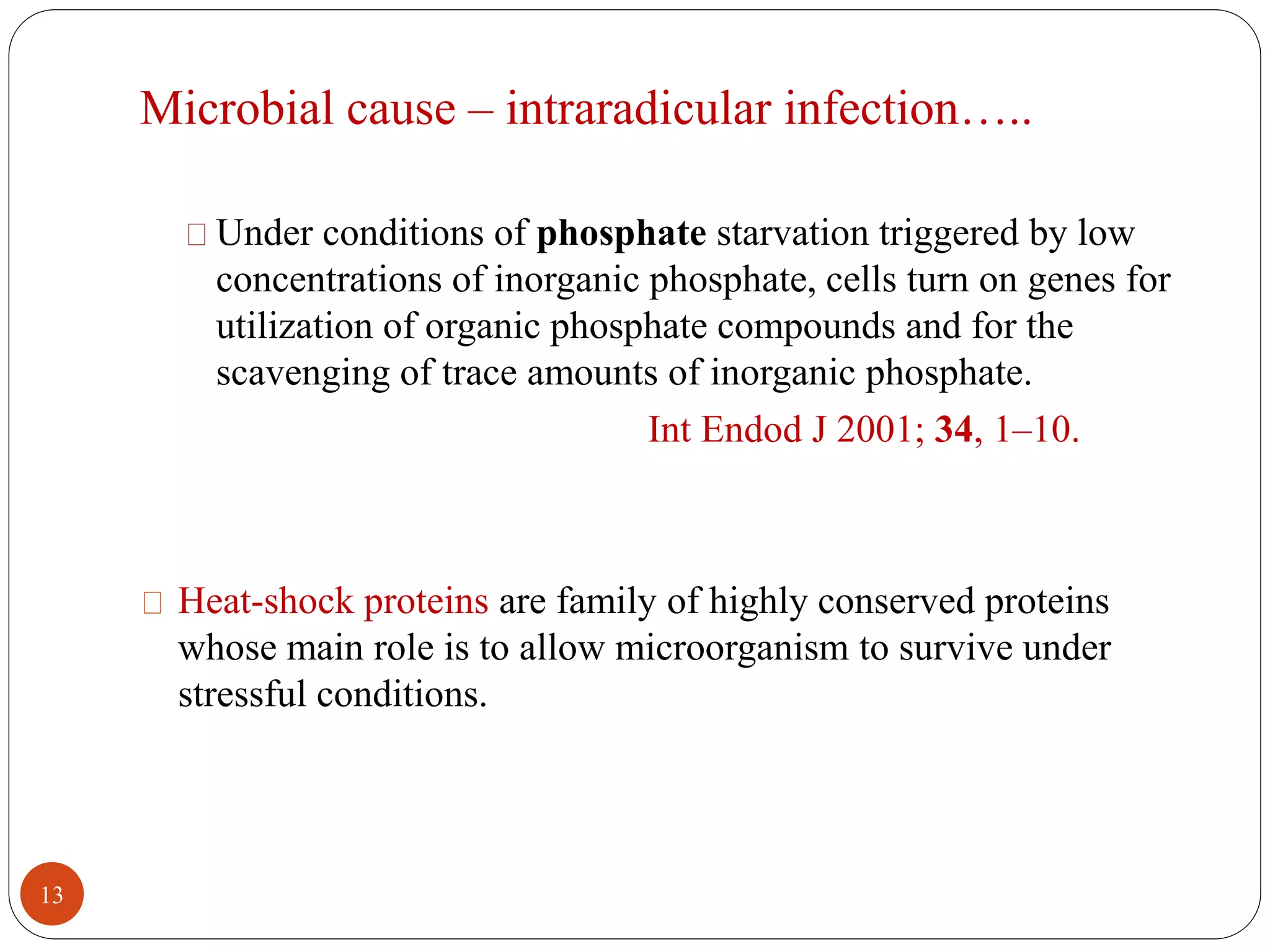 Microbial cause – intraradicular infection….. 
Under conditions of phosphate starvation triggered by low 
concentrations of inorganic phosphate, cells turn on genes for 
utilization of organic phosphate compounds and for the 
scavenging of trace amounts of inorganic phosphate. 
Int Endod J 2001; 34, 1–10. 
Heat-shock proteins are family of highly conserved proteins 
whose main role is to allow microorganism to survive under 
stressful conditions. 
13 
 