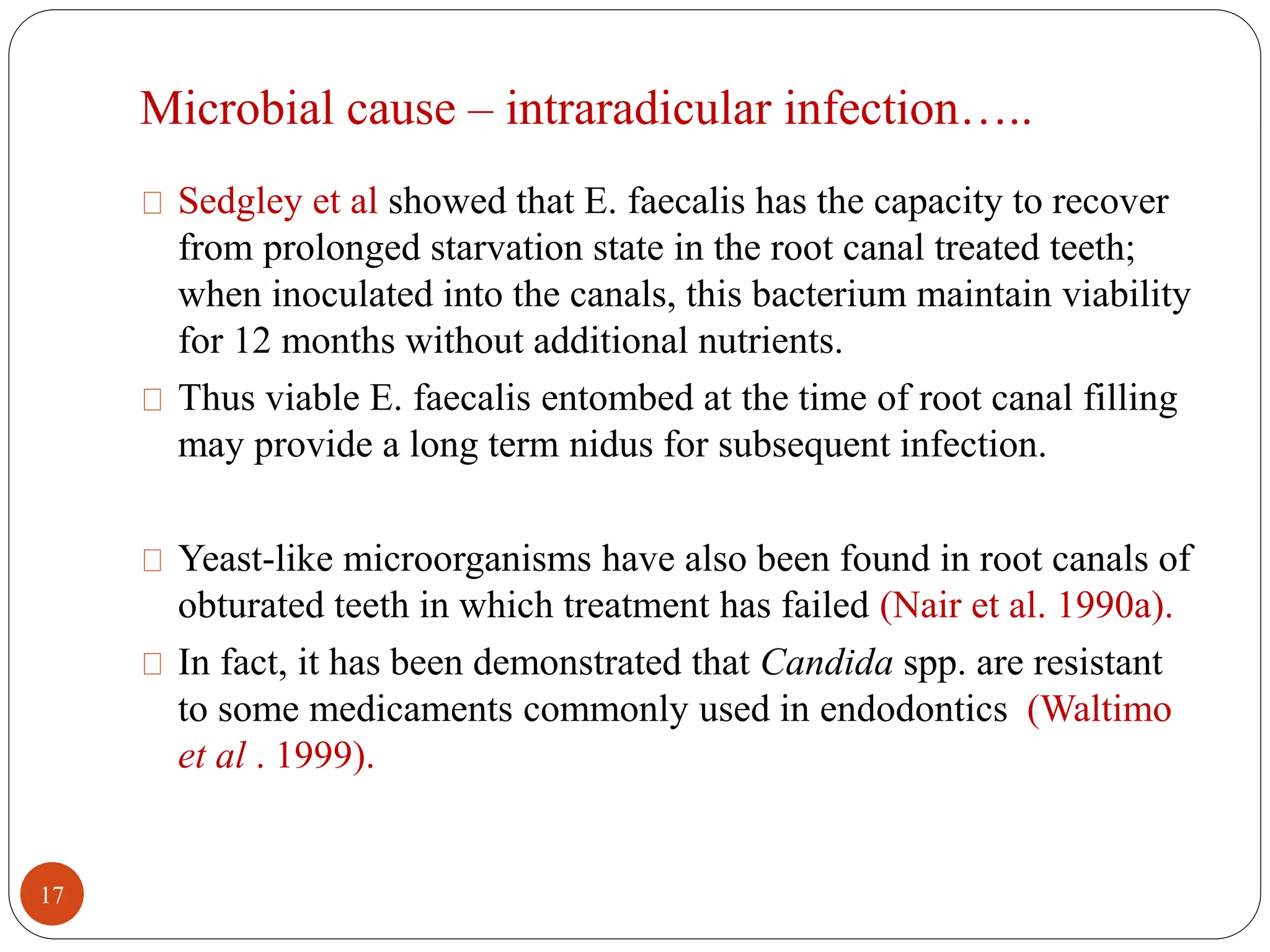 Microbial cause – intraradicular infection….. 
Sedgley et al showed that E. faecalis has the capacity to recover 
from prolonged starvation state in the root canal treated teeth; 
when inoculated into the canals, this bacterium maintain viability 
for 12 months without additional nutrients. 
Thus viable E. faecalis entombed at the time of root canal filling 
may provide a long term nidus for subsequent infection. 
Yeast-like microorganisms have also been found in root canals of 
obturated teeth in which treatment has failed (Nair et al. 1990a). 
In fact, it has been demonstrated that Candida spp. are resistant 
to some medicaments commonly used in endodontics (Waltimo 
et al . 1999). 
17 
 