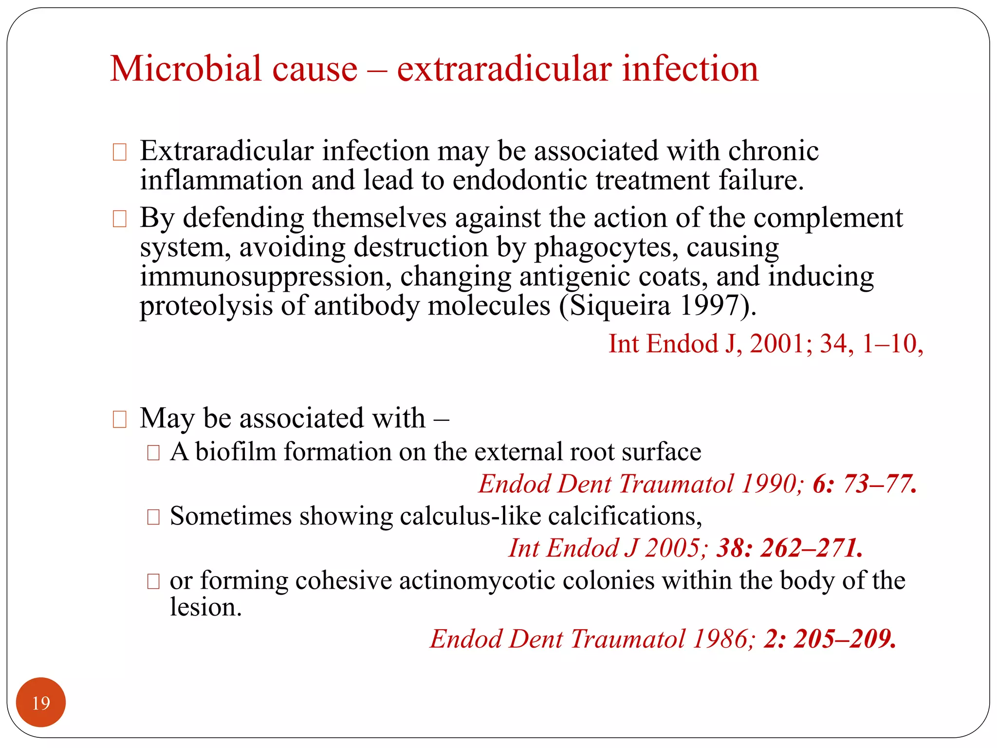 Microbial cause – extraradicular infection 
Extraradicular infection may be associated with chronic 
inflammation and lead to endodontic treatment failure. 
By defending themselves against the action of the complement 
system, avoiding destruction by phagocytes, causing 
immunosuppression, changing antigenic coats, and inducing 
proteolysis of antibody molecules (Siqueira 1997). 
Int Endod J, 2001; 34, 1–10, 
May be associated with – 
A biofilm formation on the external root surface 
Endod Dent Traumatol 1990; 6: 73–77. 
Sometimes showing calculus-like calcifications, 
Int Endod J 2005; 38: 262–271. 
or forming cohesive actinomycotic colonies within the body of the 
lesion. 
Endod Dent Traumatol 1986; 2: 205–209. 
19 
 