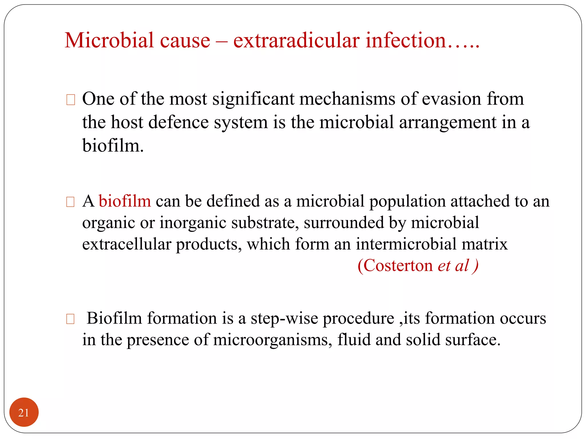 Microbial cause – extraradicular infection….. 
One of the most significant mechanisms of evasion from 
the host defence system is the microbial arrangement in a 
biofilm. 
A biofilm can be defined as a microbial population attached to an 
organic or inorganic substrate, surrounded by microbial 
extracellular products, which form an intermicrobial matrix 
(Costerton et al ) 
Biofilm formation is a step-wise procedure ,its formation occurs 
in the presence of microorganisms, fluid and solid surface. 
21 
 