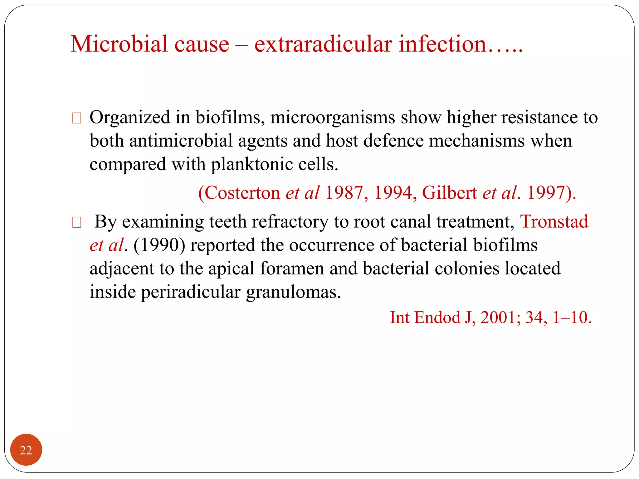 Microbial cause – extraradicular infection….. 
Organized in biofilms, microorganisms show higher resistance to 
both antimicrobial agents and host defence mechanisms when 
compared with planktonic cells. 
(Costerton et al 1987, 1994, Gilbert et al. 1997). 
By examining teeth refractory to root canal treatment, Tronstad 
et al. (1990) reported the occurrence of bacterial biofilms 
adjacent to the apical foramen and bacterial colonies located 
inside periradicular granulomas. 
Int Endod J, 2001; 34, 1–10. 
22 
 