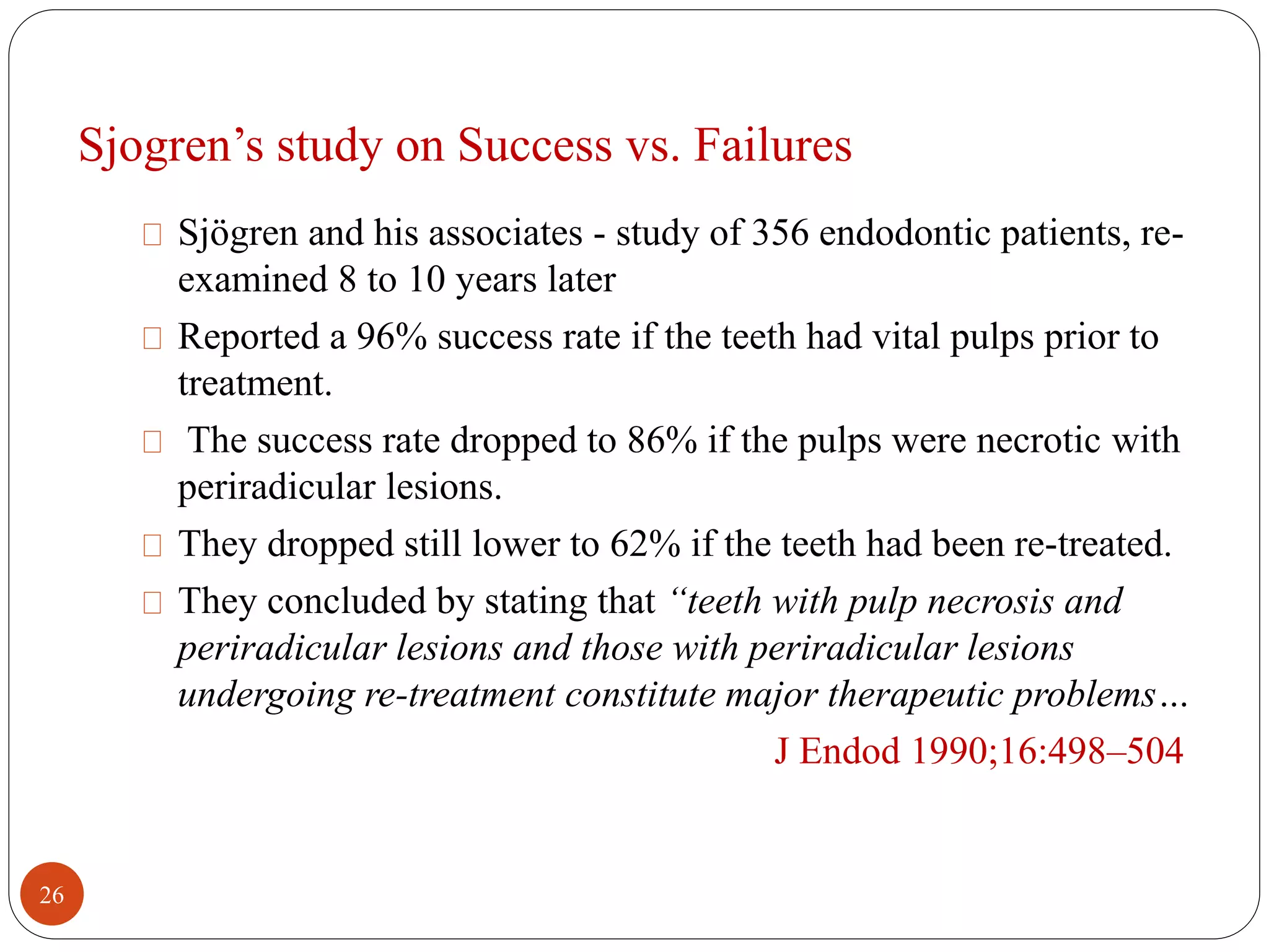 Sjogren’s study on Success vs. Failures 
Sjögren and his associates - study of 356 endodontic patients, re-examined 
8 to 10 years later 
Reported a 96% success rate if the teeth had vital pulps prior to 
treatment. 
The success rate dropped to 86% if the pulps were necrotic with 
periradicular lesions. 
They dropped still lower to 62% if the teeth had been re-treated. 
They concluded by stating that “teeth with pulp necrosis and 
periradicular lesions and those with periradicular lesions 
undergoing re-treatment constitute major therapeutic problems… 
J Endod 1990;16:498–504 
26 
 