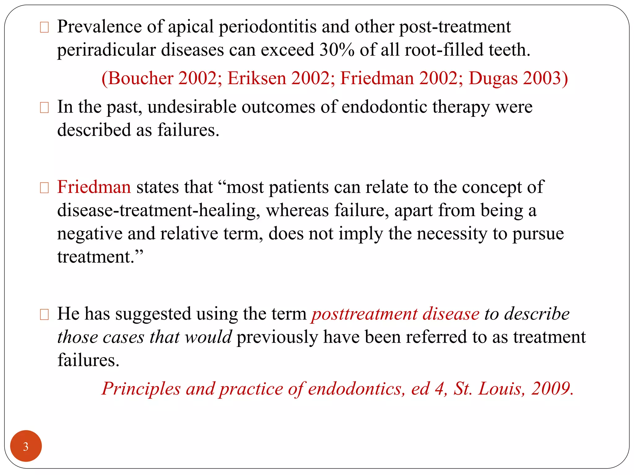 Prevalence of apical periodontitis and other post-treatment 
periradicular diseases can exceed 30% of all root-filled teeth. 
(Boucher 2002; Eriksen 2002; Friedman 2002; Dugas 2003) 
In the past, undesirable outcomes of endodontic therapy were 
described as failures. 
Friedman states that “most patients can relate to the concept of 
disease-treatment-healing, whereas failure, apart from being a 
negative and relative term, does not imply the necessity to pursue 
treatment.” 
He has suggested using the term posttreatment disease to describe 
those cases that would previously have been referred to as treatment 
failures. 
Principles and practice of endodontics, ed 4, St. Louis, 2009. 
3 
 