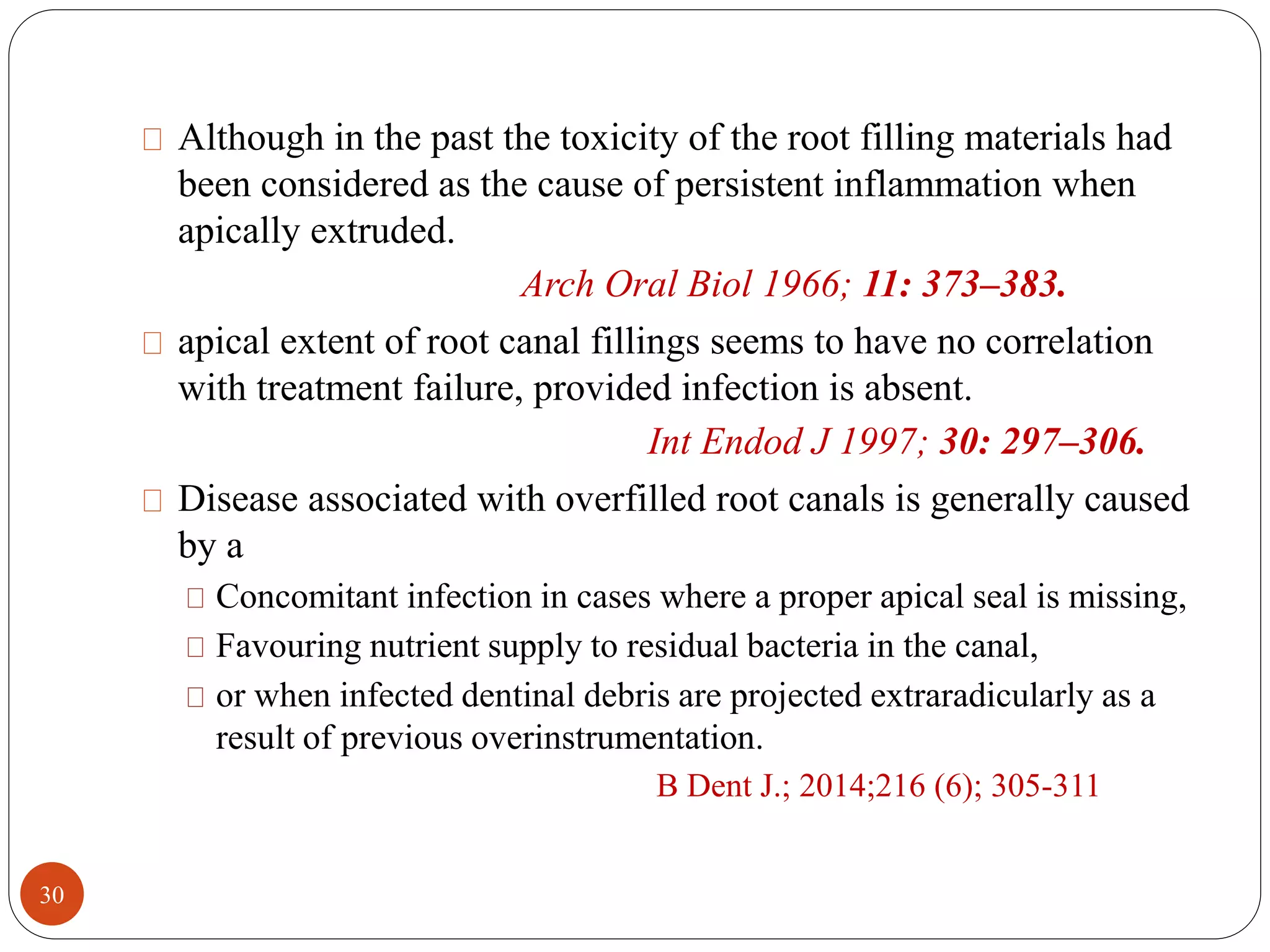 Although in the past the toxicity of the root filling materials had 
been considered as the cause of persistent inflammation when 
apically extruded. 
Arch Oral Biol 1966; 11: 373–383. 
apical extent of root canal fillings seems to have no correlation 
with treatment failure, provided infection is absent. 
Int Endod J 1997; 30: 297–306. 
Disease associated with overfilled root canals is generally caused 
by a 
Concomitant infection in cases where a proper apical seal is missing, 
Favouring nutrient supply to residual bacteria in the canal, 
or when infected dentinal debris are projected extraradicularly as a 
result of previous overinstrumentation. 
B Dent J.; 2014;216 (6); 305-311 
30 
 