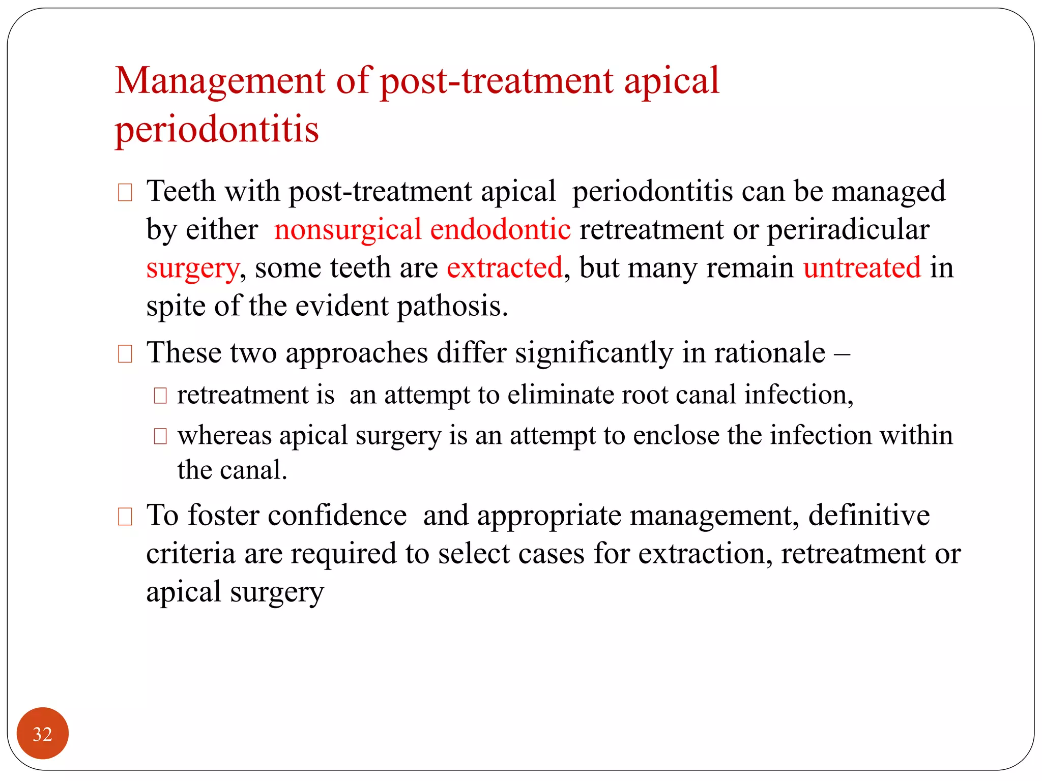 Management of post-treatment apical 
periodontitis 
Teeth with post-treatment apical periodontitis can be managed 
by either nonsurgical endodontic retreatment or periradicular 
surgery, some teeth are extracted, but many remain untreated in 
spite of the evident pathosis. 
These two approaches differ significantly in rationale – 
retreatment is an attempt to eliminate root canal infection, 
whereas apical surgery is an attempt to enclose the infection within 
the canal. 
To foster confidence and appropriate management, definitive 
criteria are required to select cases for extraction, retreatment or 
apical surgery 
32 
 