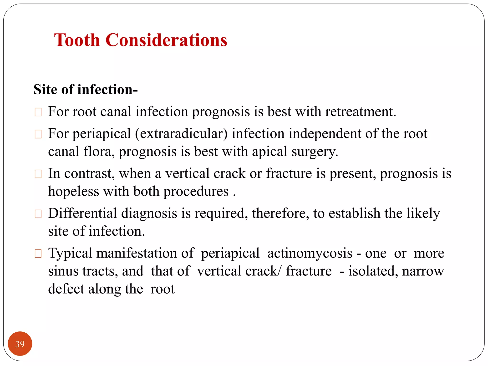 Tooth Considerations 
Site of infection- 
For root canal infection prognosis is best with retreatment. 
For periapical (extraradicular) infection independent of the root 
canal flora, prognosis is best with apical surgery. 
In contrast, when a vertical crack or fracture is present, prognosis is 
hopeless with both procedures . 
Differential diagnosis is required, therefore, to establish the likely 
site of infection. 
Typical manifestation of periapical actinomycosis - one or more 
sinus tracts, and that of vertical crack/ fracture - isolated, narrow 
defect along the root 
39 
 