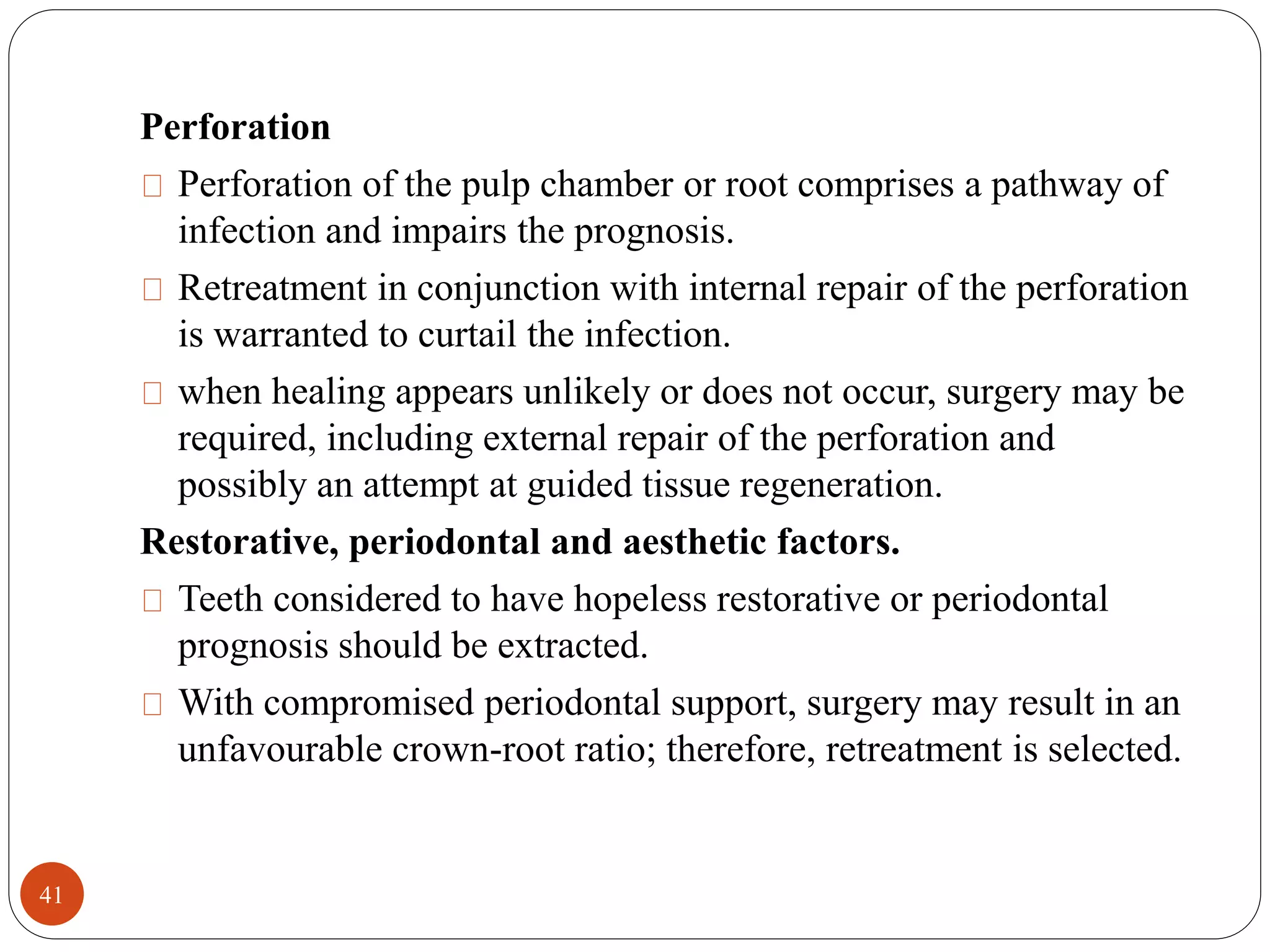 Perforation 
Perforation of the pulp chamber or root comprises a pathway of 
infection and impairs the prognosis. 
Retreatment in conjunction with internal repair of the perforation 
is warranted to curtail the infection. 
when healing appears unlikely or does not occur, surgery may be 
required, including external repair of the perforation and 
possibly an attempt at guided tissue regeneration. 
Restorative, periodontal and aesthetic factors. 
Teeth considered to have hopeless restorative or periodontal 
prognosis should be extracted. 
With compromised periodontal support, surgery may result in an 
unfavourable crown-root ratio; therefore, retreatment is selected. 
41 
 