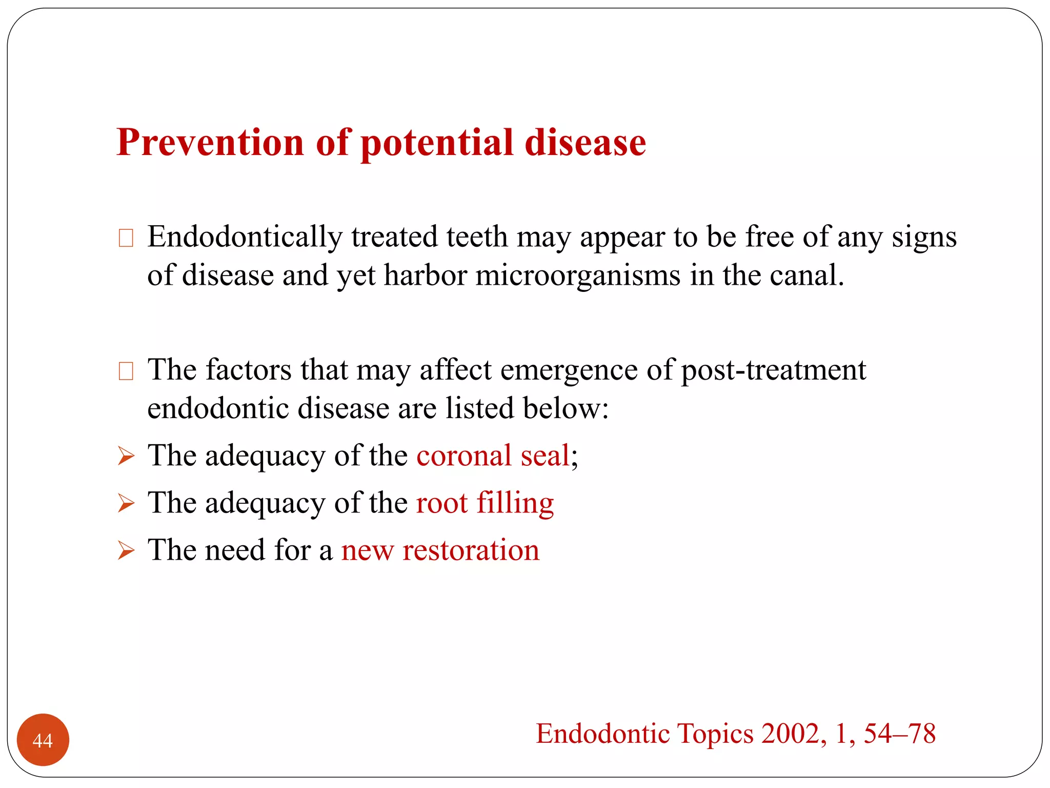 Prevention of potential disease 
Endodontically treated teeth may appear to be free of any signs 
of disease and yet harbor microorganisms in the canal. 
The factors that may affect emergence of post-treatment 
endodontic disease are listed below: 
 The adequacy of the coronal seal; 
 The adequacy of the root filling 
 The need for a new restoration 
44 Endodontic Topics 2002, 1, 54–78 
 