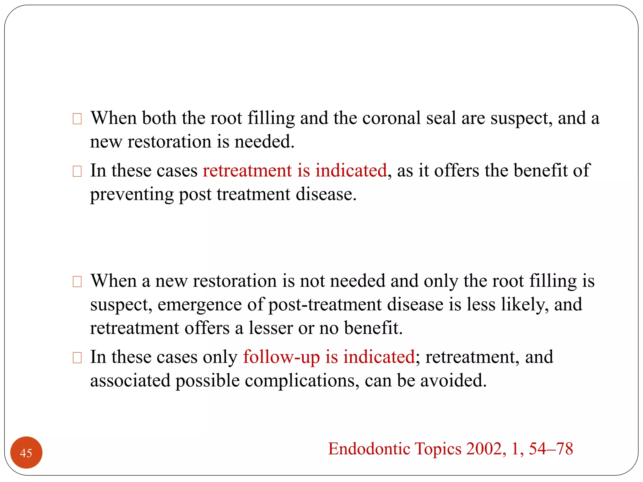 When both the root filling and the coronal seal are suspect, and a 
new restoration is needed. 
In these cases retreatment is indicated, as it offers the benefit of 
preventing post treatment disease. 
When a new restoration is not needed and only the root filling is 
suspect, emergence of post-treatment disease is less likely, and 
retreatment offers a lesser or no benefit. 
In these cases only follow-up is indicated; retreatment, and 
associated possible complications, can be avoided. 
45 Endodontic Topics 2002, 1, 54–78 
 